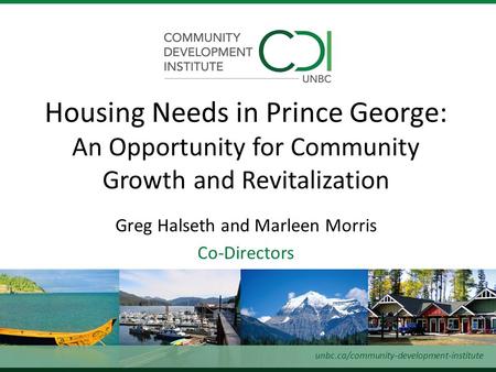 Greg Halseth and Marleen Morris Co-Directors Housing Needs in Prince George: An Opportunity for Community Growth and Revitalization unbc.ca/community-development-institute.