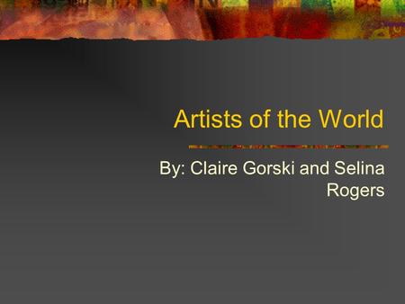 Artists of the World By: Claire Gorski and Selina Rogers.