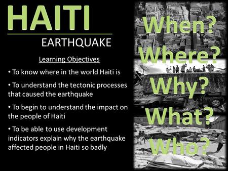EARTHQUAKE Learning Objectives To know where in the world Haiti is To understand the tectonic processes that caused the earthquake To begin to understand.