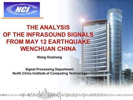 THE ANALYSIS OF THE INFRASOUND SIGNALS FROM MAY 12 EARTHQUAKE WENCHUAN CHINA Wang Xiaohang Signal Processing Department North China Institute of Computing.