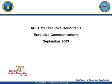 Excellence in Executive Leadership UNCLASSIFIED – For Official Use Only (FOUO) APEX 29 Executive Roundtable Executive Communications September 2009.