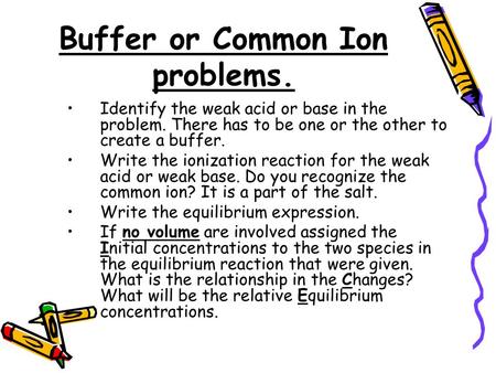 Buffer or Common Ion problems. Identify the weak acid or base in the problem. There has to be one or the other to create a buffer. Write the ionization.