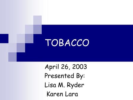 TOBACCO April 26, 2003 Presented By: Lisa M. Ryder Karen Lara.