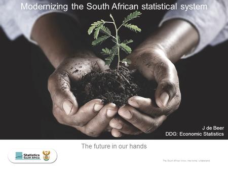 The South Africa I know, the home I understand The future in our hands J de Beer DDG: Economic Statistics Modernizing the South African statistical system.