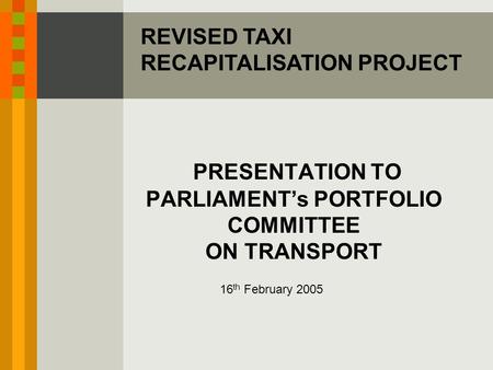 PRESENTATION TO PARLIAMENT’s PORTFOLIO COMMITTEE ON TRANSPORT 16 th February 2005 REVISED TAXI RECAPITALISATION PROJECT.