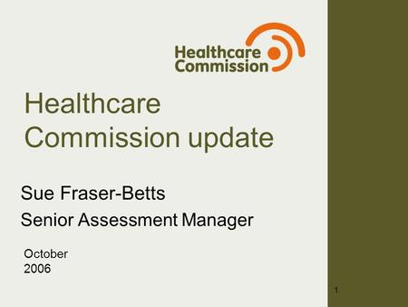 Healthcare Commission update Sue Fraser-Betts Senior Assessment Manager October 2006 1.