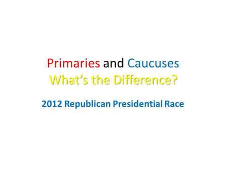 What’s the Difference? Primaries and Caucuses What’s the Difference? 2012 Republican Presidential Race.