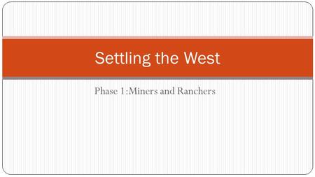 Phase 1:Miners and Ranchers Settling the West. Miners Go West 1848-Gold was found in California. Led to 1849 Gold Rush. 1859- Pure silver ore strike became.