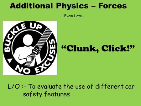 Additional Physics – Forces L/O :- To evaluate the use of different car safety features “Clunk, Click!” Exam Date -