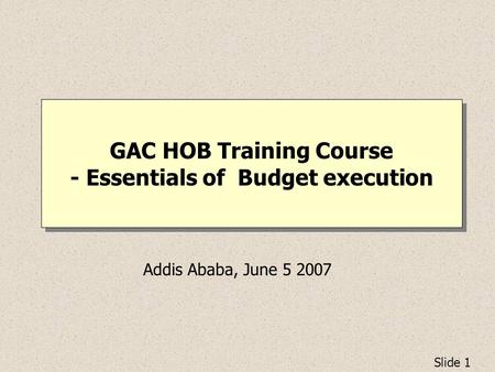 Slide 1 GAC HOB Training Course - Essentials of Budget execution Addis Ababa, June 5 2007.