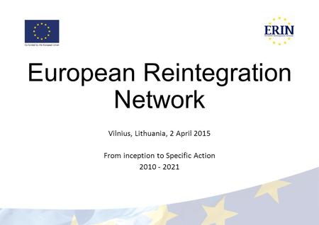 European Reintegration Network Vilnius, Lithuania, 2 April 2015 From inception to Specific Action 2010 - 2021.