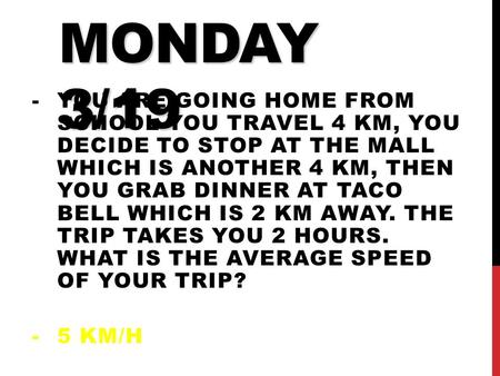 DO NOW MONDAY 3/19 -YOU ARE GOING HOME FROM SCHOOL YOU TRAVEL 4 KM, YOU DECIDE TO STOP AT THE MALL WHICH IS ANOTHER 4 KM, THEN YOU GRAB DINNER AT TACO.