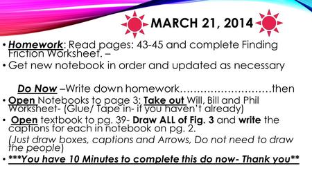 MARCH 21, 2014 Homework : Read pages: 43-45 and complete Finding Friction Worksheet. – Get new notebook in order and updated as necessary Do Now –Write.