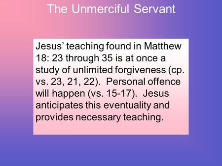 The Unmerciful Servant Jesus’ teaching found in Matthew 18: 23 through 35 is at once a study of unlimited forgiveness (cp. vs. 23, 21, 22). Personal offence.