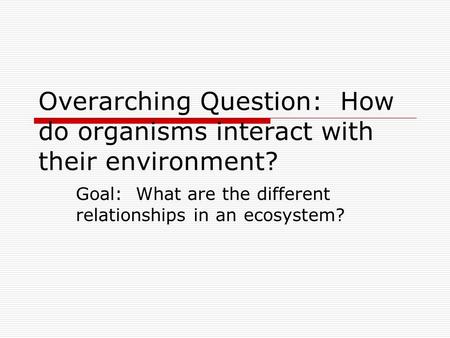 Overarching Question: How do organisms interact with their environment? Goal: What are the different relationships in an ecosystem?