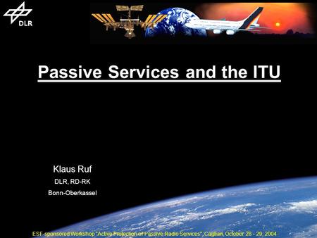 Passive Services and the ITU Klaus Ruf DLR, RD-RK Bonn-Oberkassel ESF-sponsored Workshop Active Protection of Passive Radio Services, Cagliari, October.