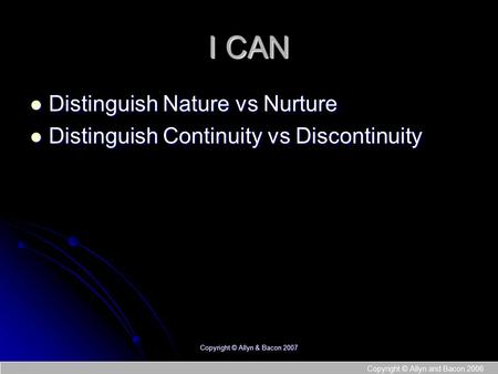 Copyright © Allyn and Bacon 2006 I CAN Distinguish Nature vs Nurture Distinguish Nature vs Nurture Distinguish Continuity vs Discontinuity Distinguish.