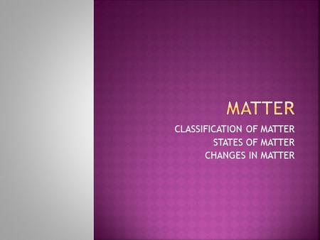 CLASSIFICATION OF MATTER STATES OF MATTER CHANGES IN MATTER.