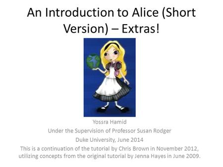 An Introduction to Alice (Short Version) – Extras! Yossra Hamid Under the Supervision of Professor Susan Rodger Duke University, June 2014 This is a continuation.