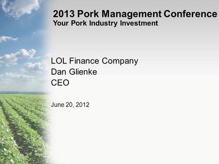 2013 Pork Management Conference Your Pork Industry Investment LOL Finance Company Dan Glienke CEO June 20, 2012.