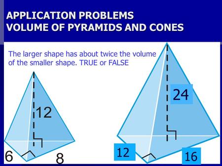APPLICATION PROBLEMS VOLUME OF PYRAMIDS AND CONES The larger shape has about twice the volume of the smaller shape. TRUE or FALSE 24 12 16.