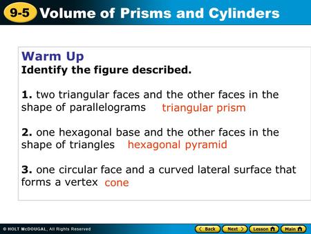 9-5 Volume of Prisms and Cylinders Warm Up Identify the figure described. 1. two triangular faces and the other faces in the shape of parallelograms 2.