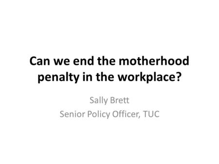 Can we end the motherhood penalty in the workplace? Sally Brett Senior Policy Officer, TUC.