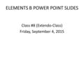 ELEMENTS B POWER POINT SLIDES Class #8 (Extendo-Class) Friday, September 4, 2015.
