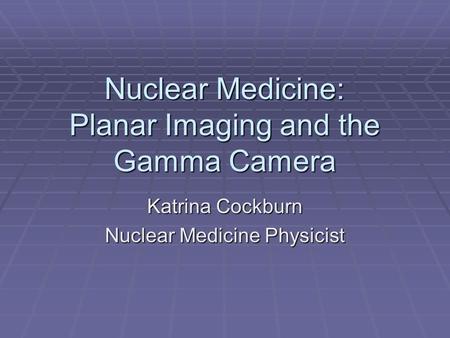 Nuclear Medicine: Planar Imaging and the Gamma Camera Katrina Cockburn Nuclear Medicine Physicist.