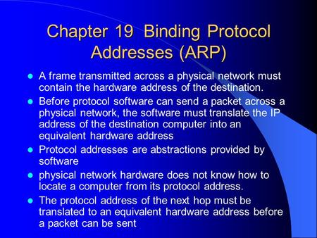 Chapter 19 Binding Protocol Addresses (ARP) A frame transmitted across a physical network must contain the hardware address of the destination. Before.