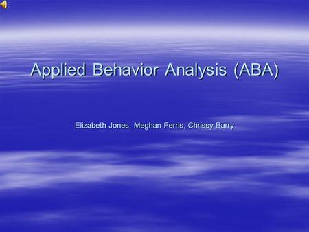 Applied Behavior Analysis (ABA) Elizabeth Jones, Meghan Ferris, Chrissy Barry.