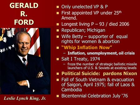 GERALD R. FORD Only unelected VP & P Only unelected VP & P First appointed VP under 25 th Amend. Longest living P – 93 / died 2006 Republican; Michigan.