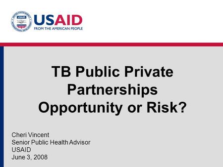 TB Public Private Partnerships Opportunity or Risk? Cheri Vincent Senior Public Health Advisor USAID June 3, 2008.