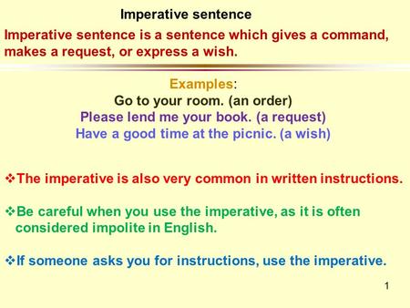 1 Imperative sentence is a sentence which gives a command, makes a request, or express a wish. Examples: Go to your room. (an order) Please lend me your.
