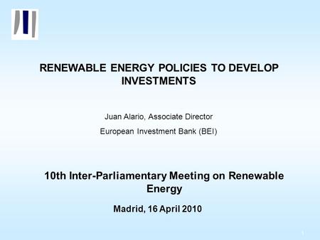 1 RENEWABLE ENERGY POLICIES TO DEVELOP INVESTMENTS Juan Alario, Associate Director European Investment Bank (BEI) 10th Inter-Parliamentary Meeting on Renewable.