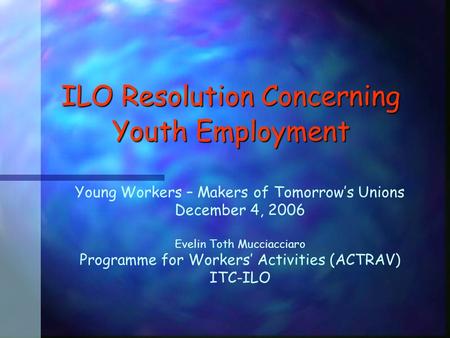 ILO Resolution Concerning Youth Employment Young Workers – Makers of Tomorrow’s Unions December 4, 2006 Evelin Toth Mucciacciaro Programme for Workers’
