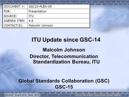 DOCUMENT #:GSC15-PLEN-09 FOR:Presentation SOURCE:ITU AGENDA ITEM:4.6 CONTACT(S):Malcolm Johnson ITU Update since GSC-14 Malcolm Johnson Director, Telecommunication.
