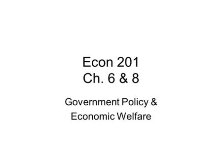 Econ 201 Ch. 6 & 8 Government Policy & Economic Welfare.