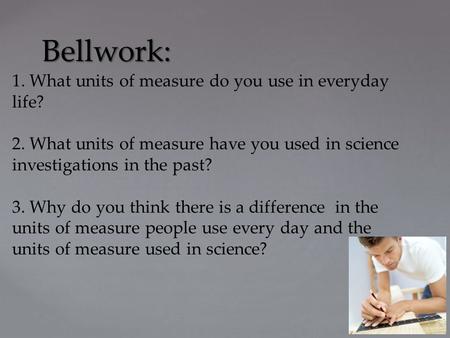 Bellwork: 1. What units of measure do you use in everyday life? 2. What units of measure have you used in science investigations in the past? 3. Why do.