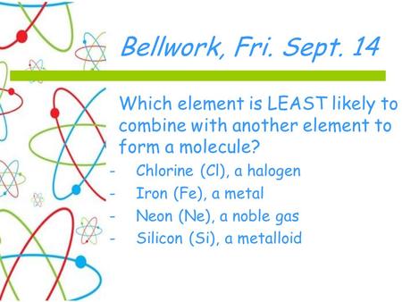 Bellwork, Fri. Sept. 14 Which element is LEAST likely to combine with another element to form a molecule? -Chlorine (Cl), a halogen -Iron (Fe), a metal.