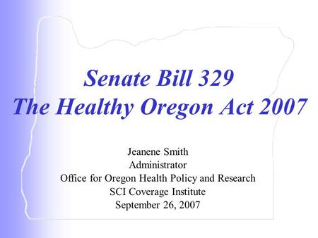 Senate Bill 329 The Healthy Oregon Act 2007 Jeanene Smith Administrator Office for Oregon Health Policy and Research SCI Coverage Institute September 26,
