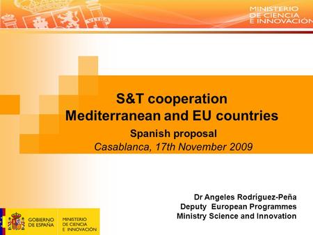 S&T cooperation Mediterranean and EU countries Spanish proposal Casablanca, 17th November 2009 Dr Angeles Rodríguez-Peña Deputy European Programmes Ministry.