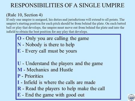RESPONSIBILITIES OF A SINGLE UMPIRE (Rule 10, Section 4) If only one umpire is assigned, his duties and jurisdictions will extend to all points. The umpire's.
