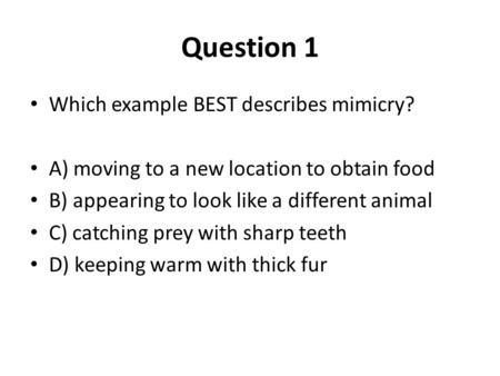 Question 1 Which example BEST describes mimicry? A) moving to a new location to obtain food B) appearing to look like a different animal C) catching prey.