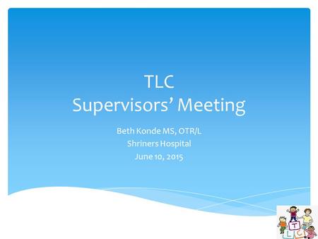 TLC Supervisors’ Meeting Beth Konde MS, OTR/L Shriners Hospital June 10, 2015.