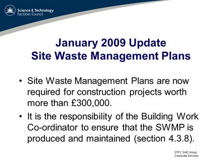 STFC SHE Group Corporate Services January 2009 Update Site Waste Management Plans Site Waste Management Plans are now required for construction projects.