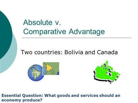 Absolute v. Comparative Advantage Two countries: Bolivia and Canada Essential Question: What goods and services should an economy produce?