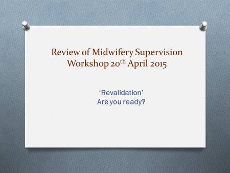 Review of Midwifery Supervision Workshop 20 th April 2015 ‘Revalidation’ Are you ready?