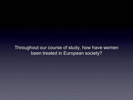 Throughout our course of study, how have women been treated in European society?