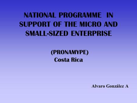 NATIONAL PROGRAMME IN SUPPORT OF THE MICRO AND SMALL-SIZED ENTERPRISE (PRONAMYPE) Costa Rica Alvaro González A.